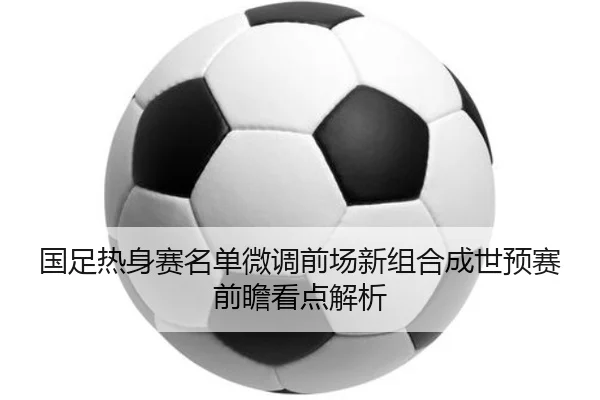 国足热身赛名单微调前场新组合成世预赛前瞻看点解析